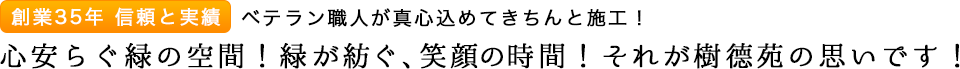 創業35年　信頼と実績　ベテラン職人が真心込めてきちんと施工！　心安らぐ緑の空間！緑が紡ぐ、笑顔の時間！それが樹徳苑の思いです！